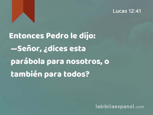 Entonces Pedro le dijo: —Señor, ¿dices esta parábola para nosotros, o también para todos? - Lucas 12:41