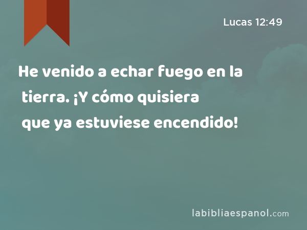 He venido a echar fuego en la tierra. ¡Y cómo quisiera que ya estuviese encendido! - Lucas 12:49