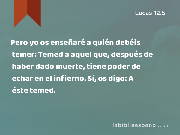 Pero yo os enseñaré a quién debéis temer: Temed a aquel que, después de haber dado muerte, tiene poder de echar en el infierno. Sí, os digo: A éste temed. - Lucas 12:5