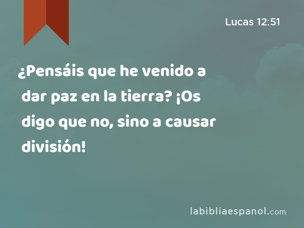 ¿Pensáis que he venido a dar paz en la tierra? ¡Os digo que no, sino a causar división! - Lucas 12:51