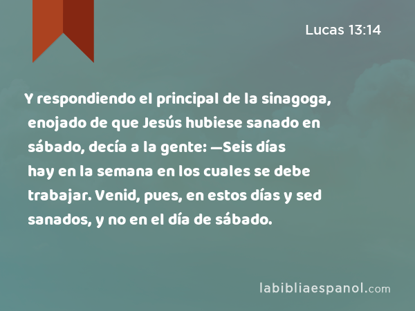 Y respondiendo el principal de la sinagoga, enojado de que Jesús hubiese sanado en sábado, decía a la gente: —Seis días hay en la semana en los cuales se debe trabajar. Venid, pues, en estos días y sed sanados, y no en el día de sábado. - Lucas 13:14