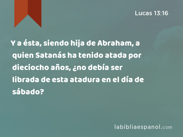 Y a ésta, siendo hija de Abraham, a quien Satanás ha tenido atada por dieciocho años, ¿no debía ser librada de esta atadura en el día de sábado? - Lucas 13:16