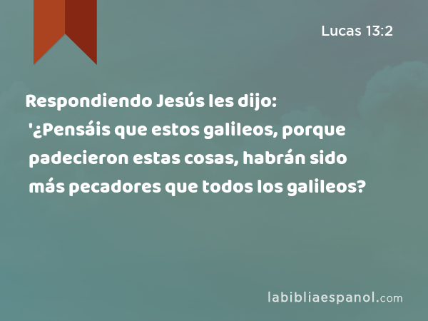 Respondiendo Jesús les dijo: '¿Pensáis que estos galileos, porque padecieron estas cosas, habrán sido más pecadores que todos los galileos? - Lucas 13:2