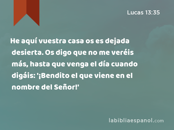 He aquí vuestra casa os es dejada desierta. Os digo que no me veréis más, hasta que venga el día cuando digáis: '¡Bendito el que viene en el nombre del Señor!' - Lucas 13:35