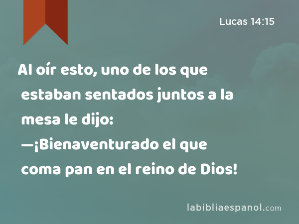 Al oír esto, uno de los que estaban sentados juntos a la mesa le dijo: —¡Bienaventurado el que coma pan en el reino de Dios! - Lucas 14:15