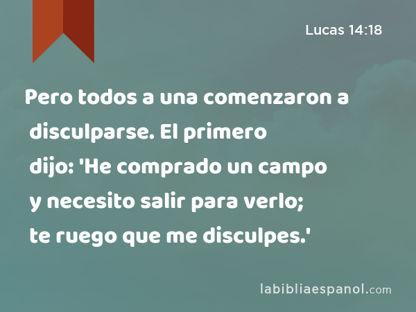 Pero todos a una comenzaron a disculparse. El primero dijo: 'He comprado un campo y necesito salir para verlo; te ruego que me disculpes.' - Lucas 14:18