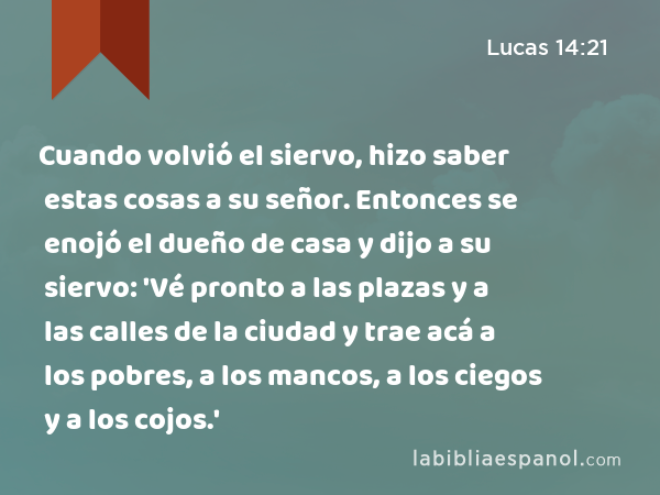 Cuando volvió el siervo, hizo saber estas cosas a su señor. Entonces se enojó el dueño de casa y dijo a su siervo: 'Vé pronto a las plazas y a las calles de la ciudad y trae acá a los pobres, a los mancos, a los ciegos y a los cojos.' - Lucas 14:21