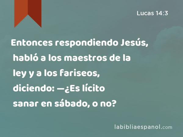 Entonces respondiendo Jesús, habló a los maestros de la ley y a los fariseos, diciendo: —¿Es lícito sanar en sábado, o no? - Lucas 14:3