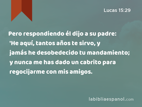 Pero respondiendo él dijo a su padre: 'He aquí, tantos años te sirvo, y jamás he desobedecido tu mandamiento; y nunca me has dado un cabrito para regocijarme con mis amigos. - Lucas 15:29