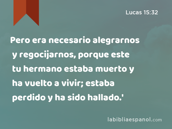 Pero era necesario alegrarnos y regocijarnos, porque este tu hermano estaba muerto y ha vuelto a vivir; estaba perdido y ha sido hallado.' - Lucas 15:32