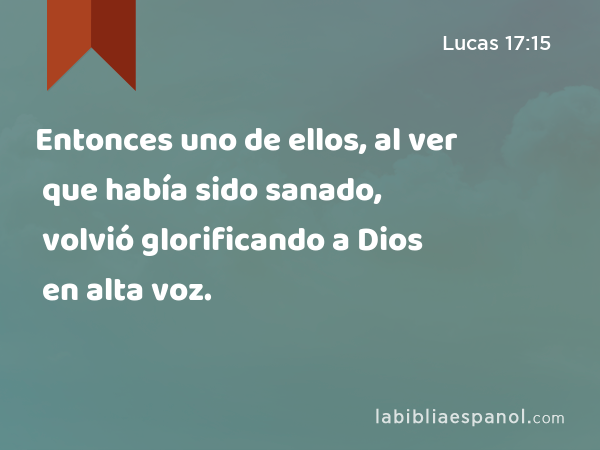 Entonces uno de ellos, al ver que había sido sanado, volvió glorificando a Dios en alta voz. - Lucas 17:15