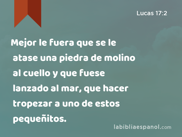 Mejor le fuera que se le atase una piedra de molino al cuello y que fuese lanzado al mar, que hacer tropezar a uno de estos pequeñitos. - Lucas 17:2