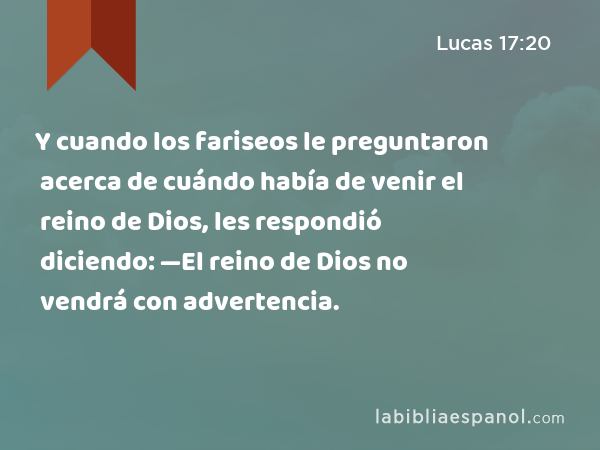 Y cuando los fariseos le preguntaron acerca de cuándo había de venir el reino de Dios, les respondió diciendo: —El reino de Dios no vendrá con advertencia. - Lucas 17:20