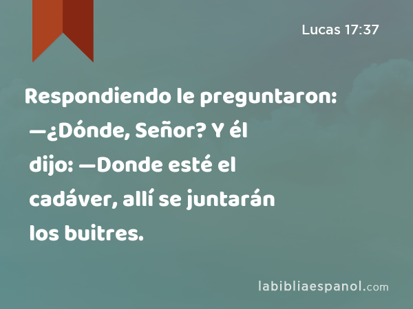 Respondiendo le preguntaron: —¿Dónde, Señor? Y él dijo: —Donde esté el cadáver, allí se juntarán los buitres. - Lucas 17:37