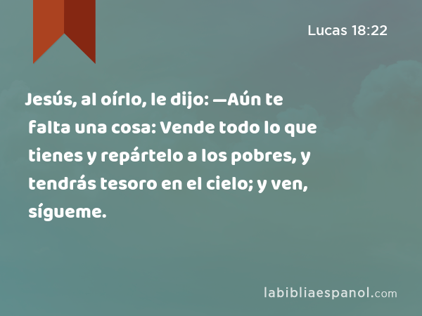 Jesús, al oírlo, le dijo: —Aún te falta una cosa: Vende todo lo que tienes y repártelo a los pobres, y tendrás tesoro en el cielo; y ven, sígueme. - Lucas 18:22