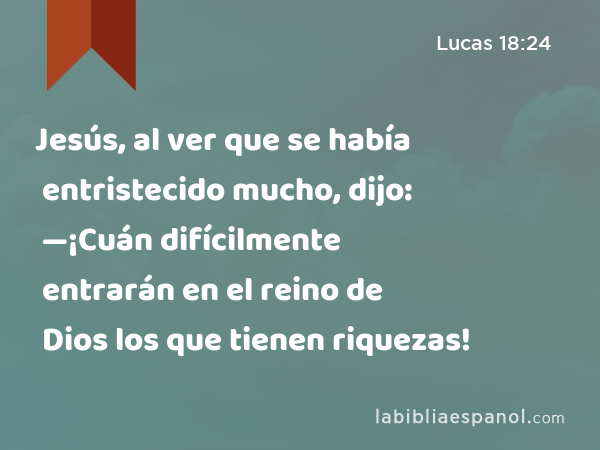 Jesús, al ver que se había entristecido mucho, dijo: —¡Cuán difícilmente entrarán en el reino de Dios los que tienen riquezas! - Lucas 18:24