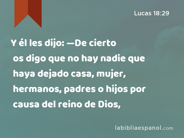 Y él les dijo: —De cierto os digo que no hay nadie que haya dejado casa, mujer, hermanos, padres o hijos por causa del reino de Dios, - Lucas 18:29