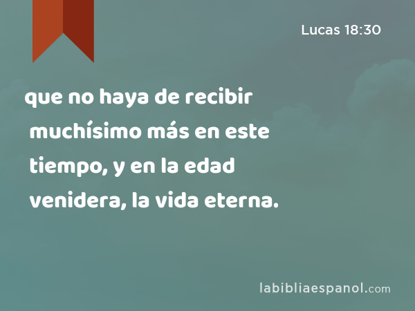 que no haya de recibir muchísimo más en este tiempo, y en la edad venidera, la vida eterna. - Lucas 18:30