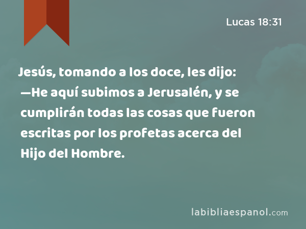 Jesús, tomando a los doce, les dijo: —He aquí subimos a Jerusalén, y se cumplirán todas las cosas que fueron escritas por los profetas acerca del Hijo del Hombre. - Lucas 18:31