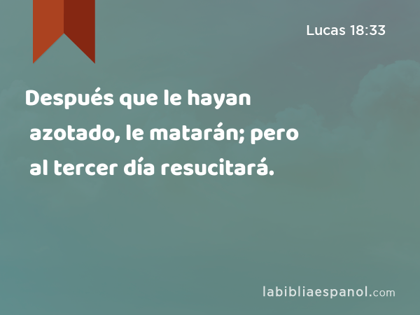 Después que le hayan azotado, le matarán; pero al tercer día resucitará. - Lucas 18:33