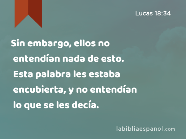 Sin embargo, ellos no entendían nada de esto. Esta palabra les estaba encubierta, y no entendían lo que se les decía. - Lucas 18:34