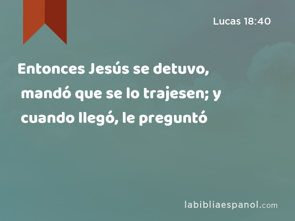 Entonces Jesús se detuvo, mandó que se lo trajesen; y cuando llegó, le preguntó - Lucas 18:40