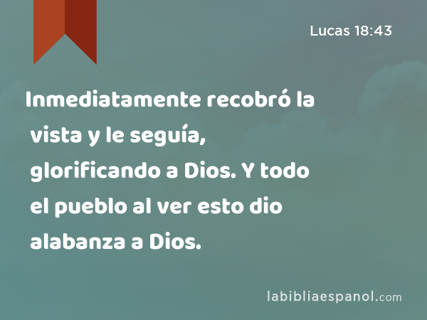 Inmediatamente recobró la vista y le seguía, glorificando a Dios. Y todo el pueblo al ver esto dio alabanza a Dios. - Lucas 18:43