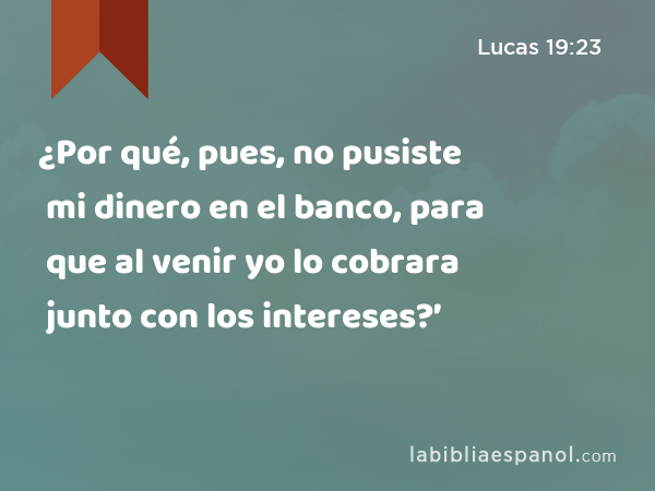 ¿Por qué, pues, no pusiste mi dinero en el banco, para que al venir yo lo cobrara junto con los intereses?’ - Lucas 19:23