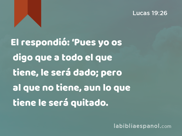 El respondió: ‘Pues yo os digo que a todo el que tiene, le será dado; pero al que no tiene, aun lo que tiene le será quitado. - Lucas 19:26