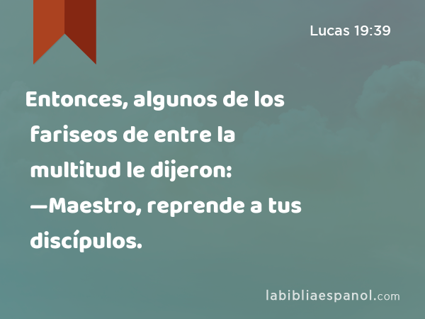 Entonces, algunos de los fariseos de entre la multitud le dijeron: —Maestro, reprende a tus discípulos. - Lucas 19:39