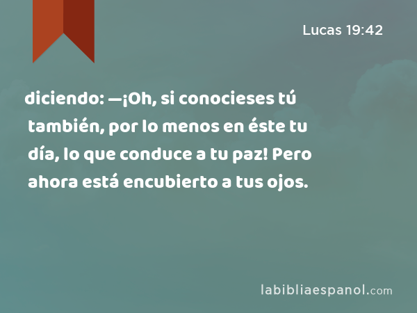 diciendo: —¡Oh, si conocieses tú también, por lo menos en éste tu día, lo que conduce a tu paz! Pero ahora está encubierto a tus ojos. - Lucas 19:42