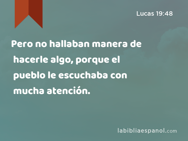 Pero no hallaban manera de hacerle algo, porque el pueblo le escuchaba con mucha atención. - Lucas 19:48