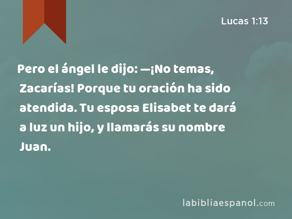 Pero el ángel le dijo: —¡No temas, Zacarías! Porque tu oración ha sido atendida. Tu esposa Elisabet te dará a luz un hijo, y llamarás su nombre Juan. - Lucas 1:13