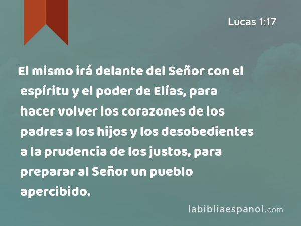 El mismo irá delante del Señor con el espíritu y el poder de Elías, para hacer volver los corazones de los padres a los hijos y los desobedientes a la prudencia de los justos, para preparar al Señor un pueblo apercibido. - Lucas 1:17