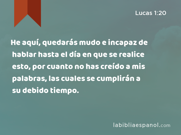 He aquí, quedarás mudo e incapaz de hablar hasta el día en que se realice esto, por cuanto no has creído a mis palabras, las cuales se cumplirán a su debido tiempo. - Lucas 1:20