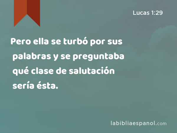 Pero ella se turbó por sus palabras y se preguntaba qué clase de salutación sería ésta. - Lucas 1:29