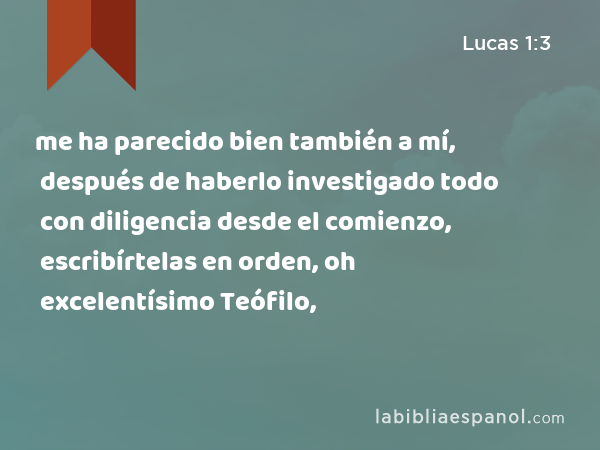 me ha parecido bien también a mí, después de haberlo investigado todo con diligencia desde el comienzo, escribírtelas en orden, oh excelentísimo Teófilo, - Lucas 1:3