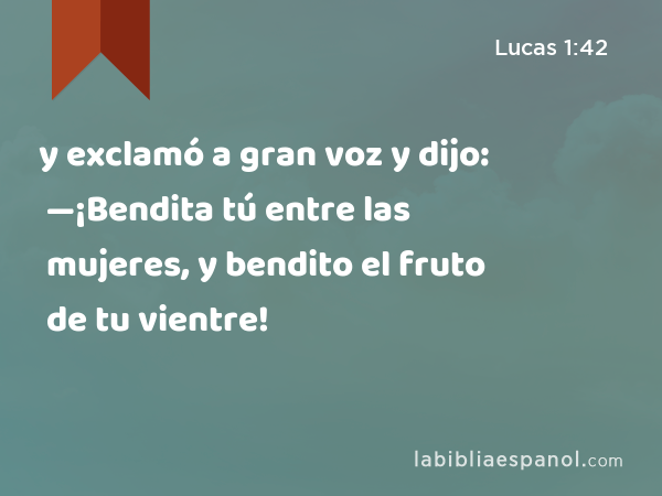 y exclamó a gran voz y dijo: —¡Bendita tú entre las mujeres, y bendito el fruto de tu vientre! - Lucas 1:42