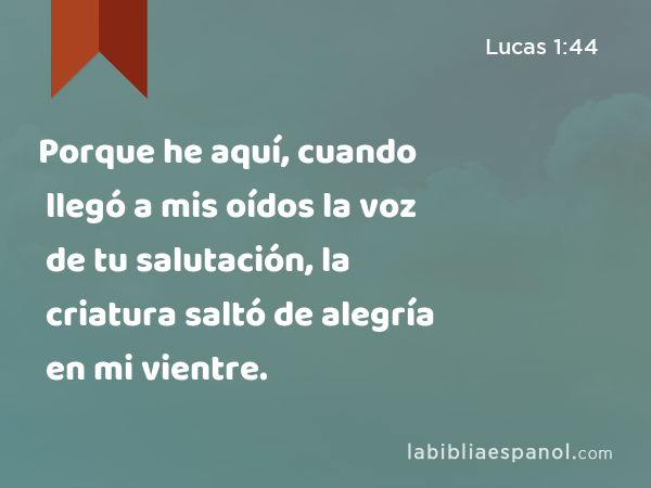 Porque he aquí, cuando llegó a mis oídos la voz de tu salutación, la criatura saltó de alegría en mi vientre. - Lucas 1:44