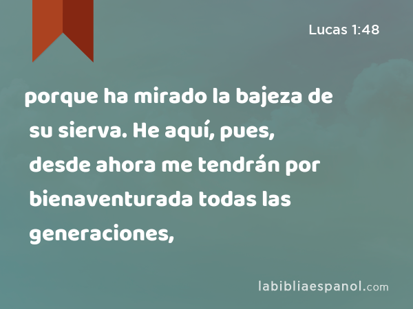 porque ha mirado la bajeza de su sierva. He aquí, pues, desde ahora me tendrán por bienaventurada todas las generaciones, - Lucas 1:48