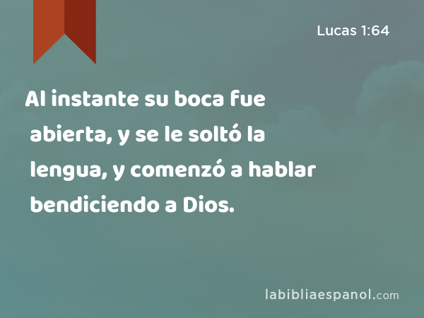 Al instante su boca fue abierta, y se le soltó la lengua, y comenzó a hablar bendiciendo a Dios. - Lucas 1:64