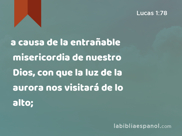 a causa de la entrañable misericordia de nuestro Dios, con que la luz de la aurora nos visitará de lo alto; - Lucas 1:78