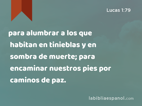 para alumbrar a los que habitan en tinieblas y en sombra de muerte; para encaminar nuestros pies por caminos de paz. - Lucas 1:79