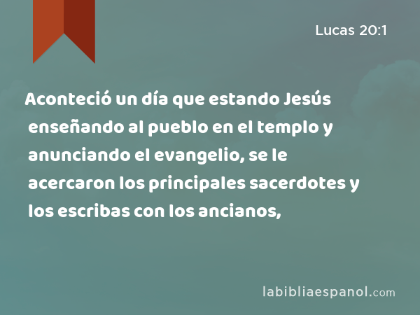 Aconteció un día que estando Jesús enseñando al pueblo en el templo y anunciando el evangelio, se le acercaron los principales sacerdotes y los escribas con los ancianos, - Lucas 20:1