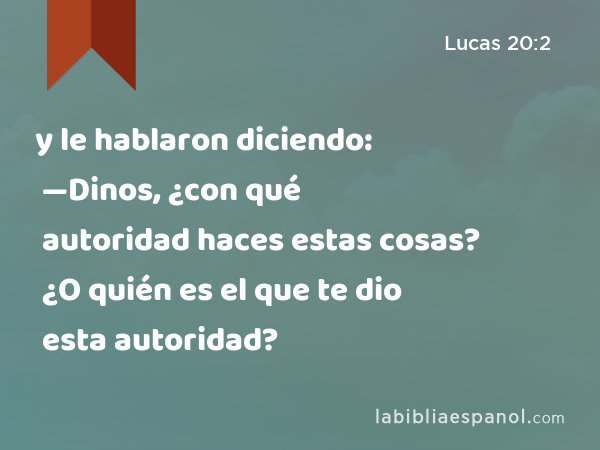 y le hablaron diciendo: —Dinos, ¿con qué autoridad haces estas cosas? ¿O quién es el que te dio esta autoridad? - Lucas 20:2