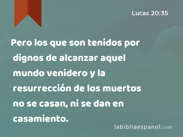 Pero los que son tenidos por dignos de alcanzar aquel mundo venidero y la resurrección de los muertos no se casan, ni se dan en casamiento. - Lucas 20:35