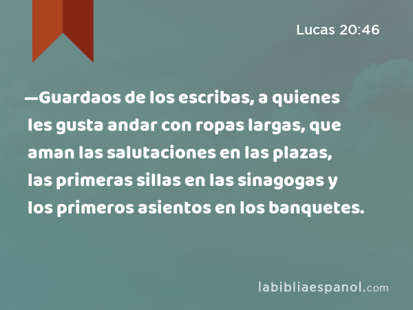 —Guardaos de los escribas, a quienes les gusta andar con ropas largas, que aman las salutaciones en las plazas, las primeras sillas en las sinagogas y los primeros asientos en los banquetes. - Lucas 20:46