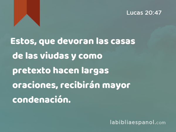 Estos, que devoran las casas de las viudas y como pretexto hacen largas oraciones, recibirán mayor condenación. - Lucas 20:47