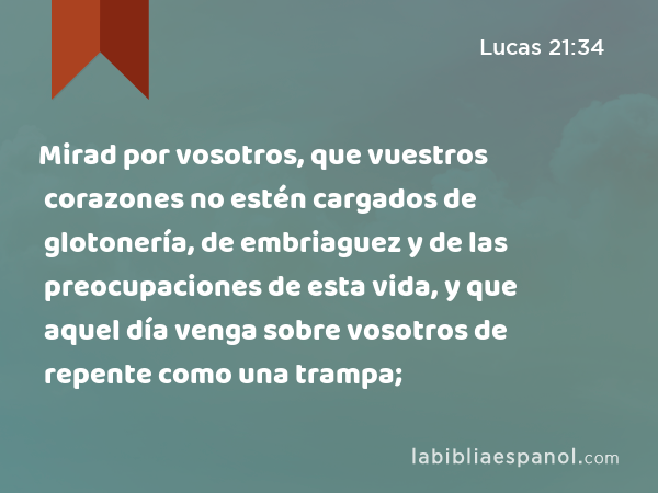 Mirad por vosotros, que vuestros corazones no estén cargados de glotonería, de embriaguez y de las preocupaciones de esta vida, y que aquel día venga sobre vosotros de repente como una trampa; - Lucas 21:34