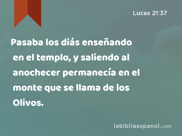 Pasaba los diás enseñando en el templo, y saliendo al anochecer permanecía en el monte que se llama de los Olivos. - Lucas 21:37